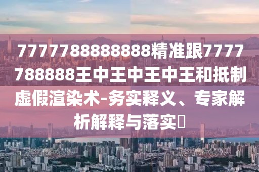 7777788888888精準(zhǔn)跟7777788888王中王中王中王和抵制虛假渲染術(shù)-務(wù)實(shí)釋義、專(zhuān)家解析解釋與落實(shí)?