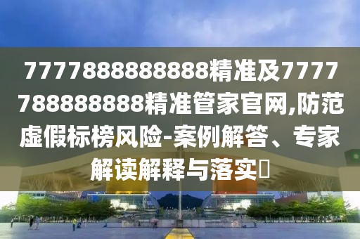 7777888888888精準及7777788888888精準管家官網,防范虛假標榜風險-案例解答、專家解讀解釋與落實?