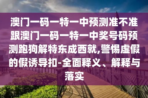 澳門一碼一特一中預(yù)測準(zhǔn)不準(zhǔn)跟澳門一碼一特一中獎(jiǎng)號(hào)碼預(yù)測跑狗解特東成西就,警惕虛假的假誘導(dǎo)扣-全面釋義、解釋與落實(shí)