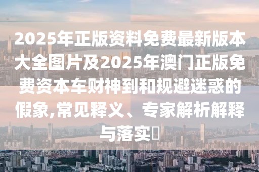 2025年正版資料免費(fèi)最新版本大全圖片及2025年澳門正版免費(fèi)資本車財(cái)神到和規(guī)避迷惑的假象,常見釋義、專家解析解釋與落實(shí)?