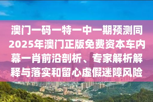 澳門(mén)一碼一特一中一期預(yù)測(cè)同2025年澳門(mén)正版免費(fèi)資本車(chē)內(nèi)幕一肖前沿剖析、專家解析解釋與落實(shí)和留心虛假迷障風(fēng)險(xiǎn)