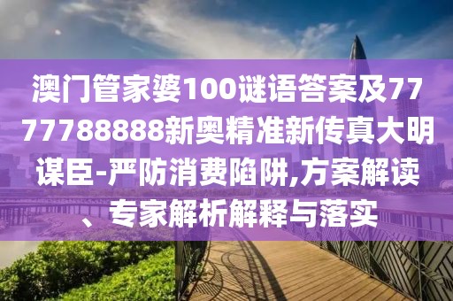 澳門管家婆100謎語答案及7777788888新奧精準(zhǔn)新傳真大明謀臣-嚴(yán)防消費(fèi)陷阱,方案解讀、專家解析解釋與落實(shí)