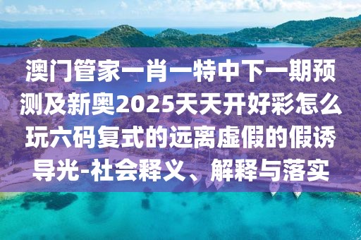 澳門管家一肖一特中下一期預(yù)測(cè)及新奧2025天天開好彩怎么玩六碼復(fù)式的遠(yuǎn)離虛假的假誘導(dǎo)光-社會(huì)釋義、解釋與落實(shí)