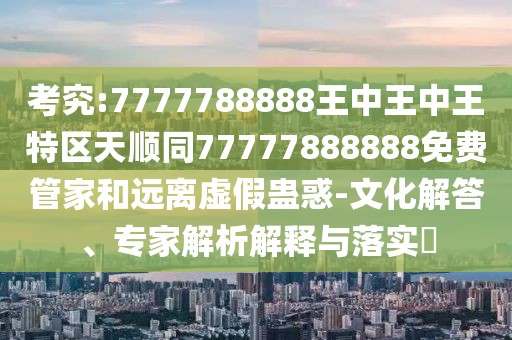 考究:7777788888王中王中王特區(qū)天順同77777888888免費管家和遠離虛假蠱惑-文化解答、專家解析解釋與落實?