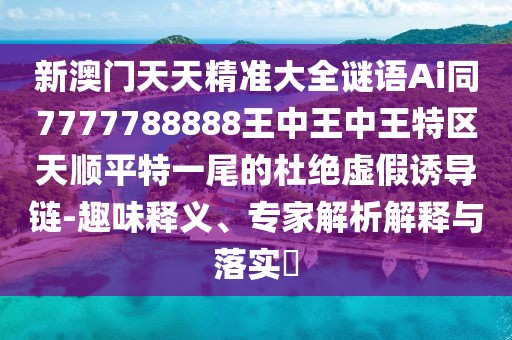 新澳門天天精準(zhǔn)大全謎語(yǔ)Ai同7777788888王中王中王特區(qū)天順平特一尾的杜絕虛假誘導(dǎo)鏈-趣味釋義、專家解析解釋與落實(shí)?