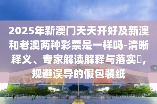 2025年新澳門天天開(kāi)好及新澳和老澳兩種彩票是一樣嗎-清晰釋義、專家解讀解釋與落實(shí)?,規(guī)避誤導(dǎo)的假包裝紙