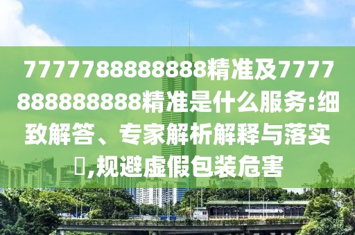 7777788888888精準(zhǔn)及7777888888888精準(zhǔn)是什么服務(wù):細(xì)致解答、專家解析解釋與落實?,規(guī)避虛假包裝危害