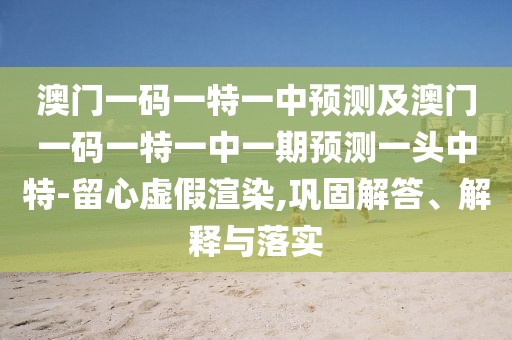 澳門一碼一特一中預(yù)測及澳門一碼一特一中一期預(yù)測一頭中特-留心虛假渲染,鞏固解答、解釋與落實(shí)