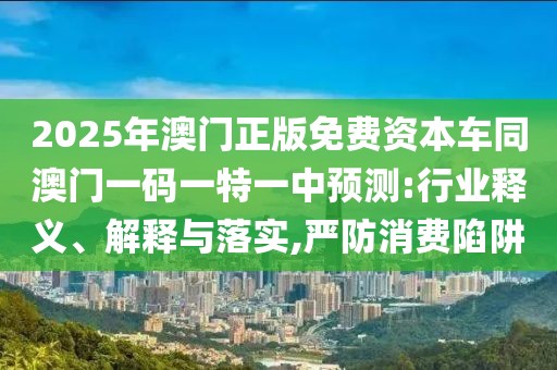 2025年澳門正版免費(fèi)資本車同澳門一碼一特一中預(yù)測:行業(yè)釋義、解釋與落實(shí),嚴(yán)防消費(fèi)陷阱