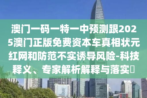 澳門一碼一特一中預(yù)測(cè)跟2025澳門正版免費(fèi)資本車真相狀元紅網(wǎng)和防范不實(shí)誘導(dǎo)風(fēng)險(xiǎn)-科技釋義、專家解析解釋與落實(shí)?