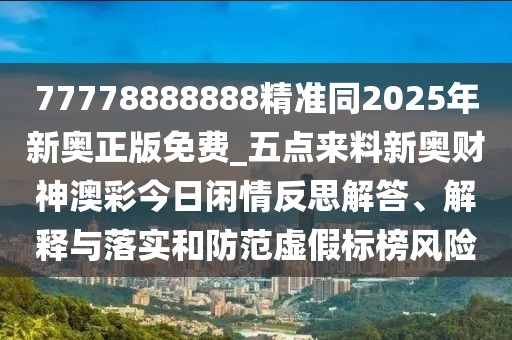 77778888888精準(zhǔn)同2025年新奧正版免費_五點來料新奧財神澳彩今日閑情反思解答、解釋與落實和防范虛假標(biāo)榜風(fēng)險