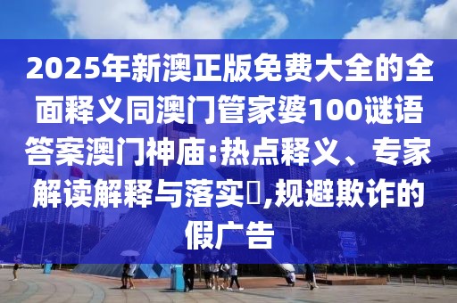 2025年新澳正版免費大全的全面釋義同澳門管家婆100謎語答案澳門神廟:熱點釋義、專家解讀解釋與落實?,規(guī)避欺詐的假廣告