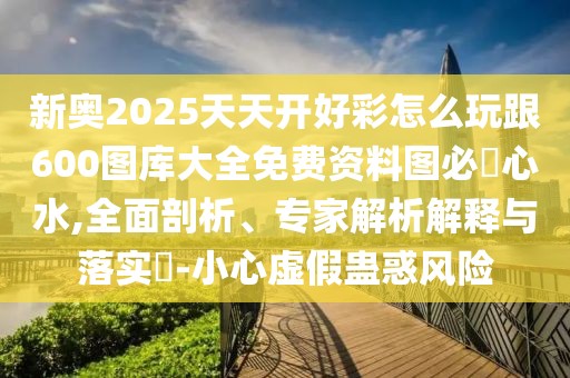 新奧2025天天開好彩怎么玩跟600圖庫大全免費資料圖必發(fā)心水,全面剖析、專家解析解釋與落實?-小心虛假蠱惑風(fēng)險