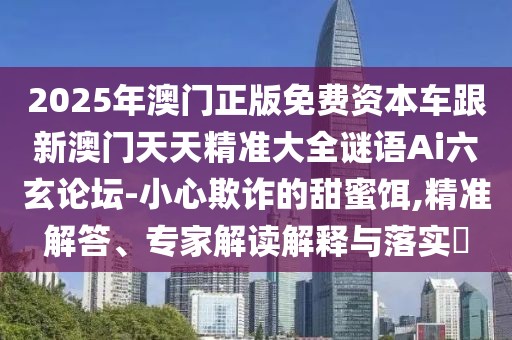 2025年澳門正版免費(fèi)資本車跟新澳門天天精準(zhǔn)大全謎語Ai六玄論壇-小心欺詐的甜蜜餌,精準(zhǔn)解答、專家解讀解釋與落實(shí)?