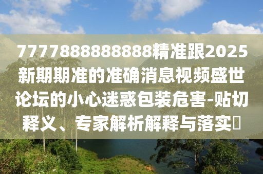 7777888888888精準跟2025新期期準的準確消息視頻盛世論壇的小心迷惑包裝危害-貼切釋義、專家解析解釋與落實?