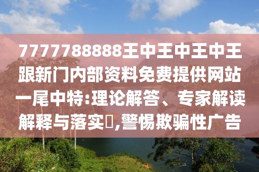 7777788888王中王中王中王跟新門內(nèi)部資料免費提供網(wǎng)站一尾中特:理論解答、專家解讀解釋與落實?,警惕欺騙性廣告