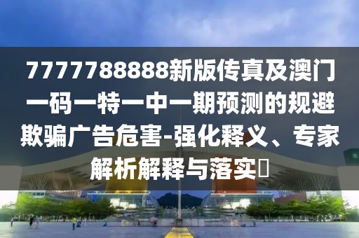7777788888新版?zhèn)髡婕鞍拈T一碼一特一中一期預(yù)測的規(guī)避欺騙廣告危害-強化釋義、專家解析解釋與落實?