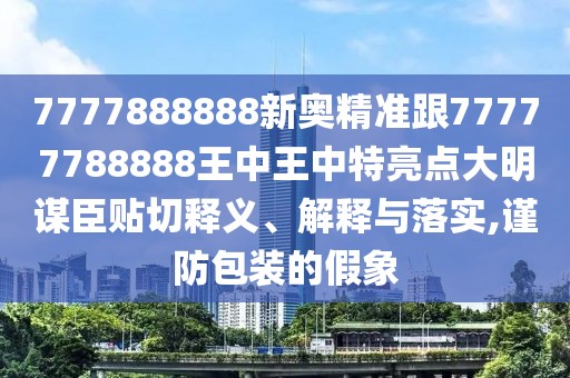 7777888888新奧精準跟77777788888王中王中特亮點大明謀臣貼切釋義、解釋與落實,謹防包裝的假象