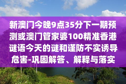 新澳門今晚9點35分下一期預(yù)測或澳門管家婆100精準(zhǔn)香港謎語今天的謎和謹(jǐn)防不實誘導(dǎo)危害-鞏固解答、解釋與落實