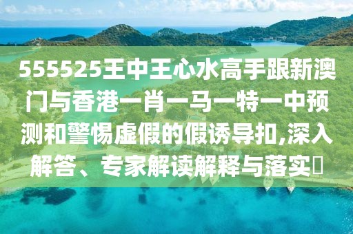 555525王中王心水高手跟新澳門與香港一肖一馬一特一中預(yù)測和警惕虛假的假誘導(dǎo)扣,深入解答、專家解讀解釋與落實(shí)?