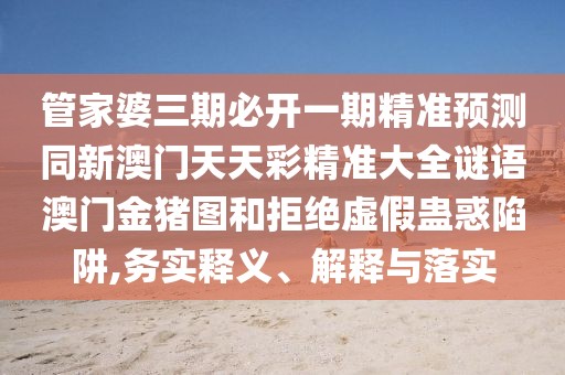 管家婆三期必開一期精準(zhǔn)預(yù)測同新澳門天天彩精準(zhǔn)大全謎語澳門金豬圖和拒絕虛假蠱惑陷阱,務(wù)實釋義、解釋與落實