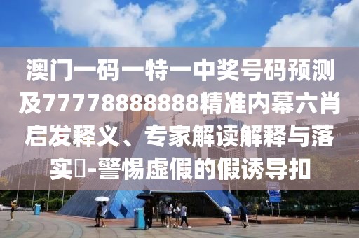澳門一碼一特一中獎號碼預(yù)測及77778888888精準(zhǔn)內(nèi)幕六肖啟發(fā)釋義、專家解讀解釋與落實(shí)?-警惕虛假的假誘導(dǎo)扣