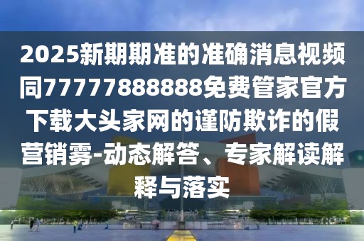 2025新期期準的準確消息視頻同77777888888免費管家官方下載大頭家網(wǎng)的謹防欺詐的假營銷霧-動態(tài)解答、專家解讀解釋與落實