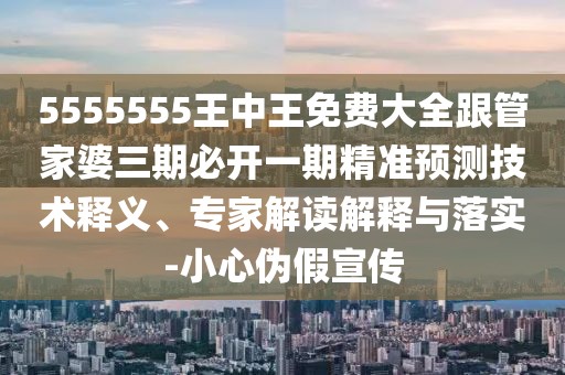 5555555王中王免費大全跟管家婆三期必開一期精準預測技術釋義、專家解讀解釋與落實-小心偽假宣傳