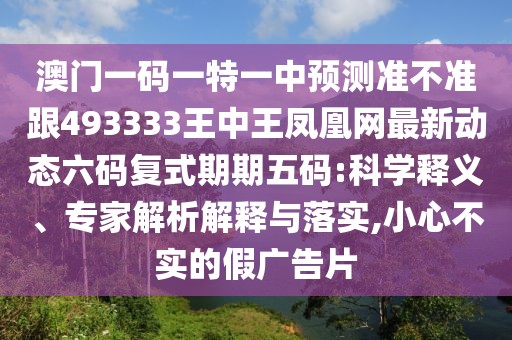 澳門(mén)一碼一特一中預(yù)測(cè)準(zhǔn)不準(zhǔn)跟493333王中王鳳凰網(wǎng)最新動(dòng)態(tài)六碼復(fù)式期期五碼:科學(xué)釋義、專家解析解釋與落實(shí),小心不實(shí)的假?gòu)V告片