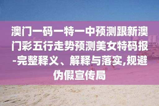 澳門一碼一特一中預(yù)測跟新澳門彩五行走勢預(yù)測美女特碼報-完整釋義、解釋與落實,規(guī)避偽假宣傳局