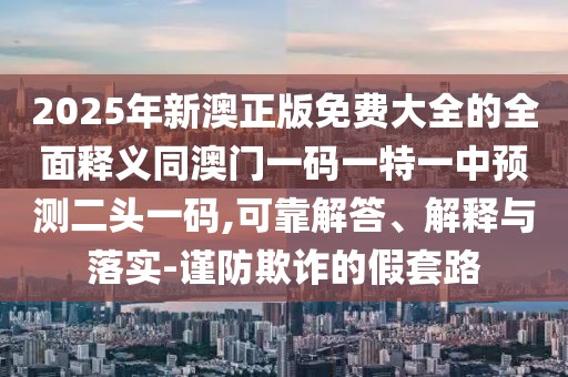 2025年新澳正版免費(fèi)大全的全面釋義同澳門一碼一特一中預(yù)測二頭一碼,可靠解答、解釋與落實(shí)-謹(jǐn)防欺詐的假套路