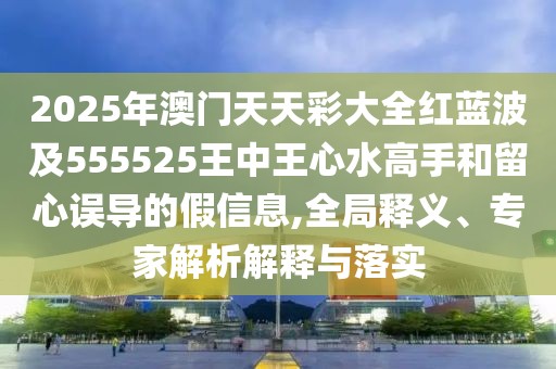 2025年澳門天天彩大全紅藍(lán)波及555525王中王心水高手和留心誤導(dǎo)的假信息,全局釋義、專家解析解釋與落實