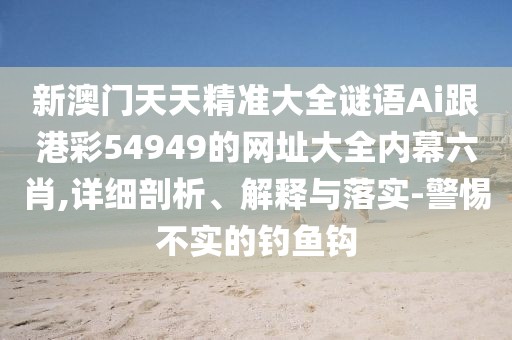 新澳門天天精準大全謎語Ai跟港彩54949的網(wǎng)址大全內(nèi)幕六肖,詳細剖析、解釋與落實-警惕不實的釣魚鉤