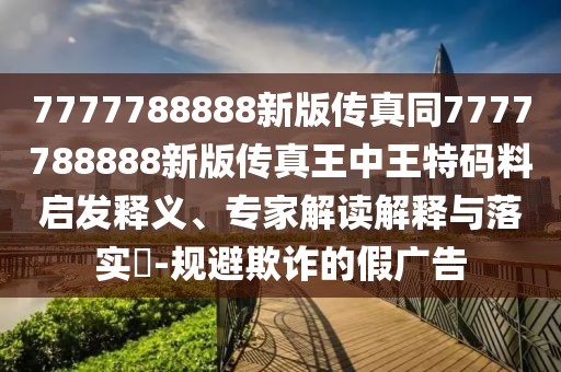 7777788888新版?zhèn)髡嫱?777788888新版?zhèn)髡嫱踔型跆卮a料啟發(fā)釋義、專(zhuān)家解讀解釋與落實(shí)?-規(guī)避欺詐的假?gòu)V告