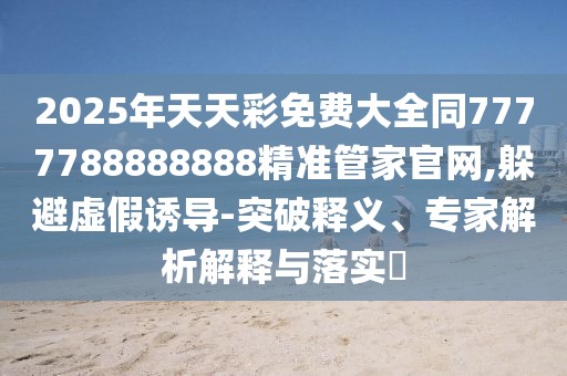 2025年天天彩免費大全同7777788888888精準(zhǔn)管家官網(wǎng),躲避虛假誘導(dǎo)-突破釋義、專家解析解釋與落實?