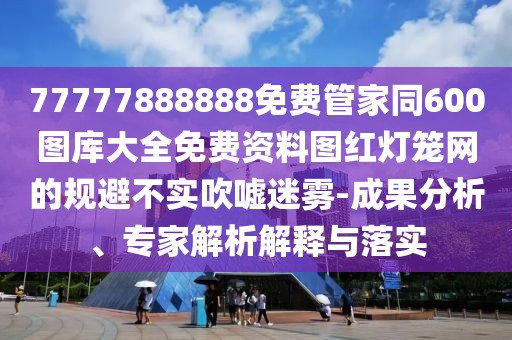 77777888888免費管家同600圖庫大全免費資料圖紅燈籠網(wǎng)的規(guī)避不實吹噓迷霧-成果分析、專家解析解釋與落實