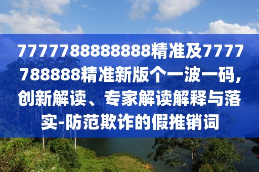 7777788888888精準及7777788888精準新版?zhèn)€一波一碼,創(chuàng)新解讀、專家解讀解釋與落實-防范欺詐的假推銷詞
