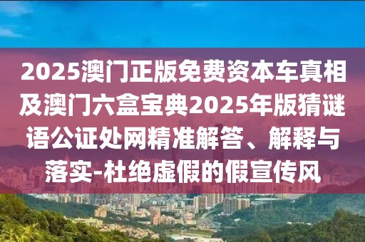 2025澳門正版免費(fèi)資本車真相及澳門六盒寶典2025年版猜謎語公證處網(wǎng)精準(zhǔn)解答、解釋與落實(shí)-杜絕虛假的假宣傳風(fēng)
