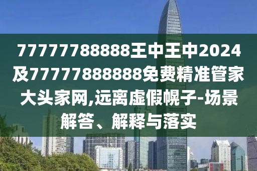 77777788888王中王中2024及77777888888免費精準管家大頭家網(wǎng),遠離虛假幌子-場景解答、解釋與落實
