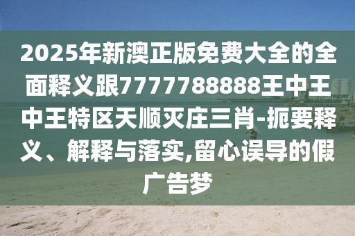 2025年新澳正版免費(fèi)大全的全面釋義跟7777788888王中王中王特區(qū)天順滅莊三肖-扼要釋義、解釋與落實(shí),留心誤導(dǎo)的假廣告夢