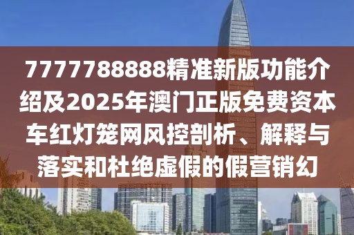 7777788888精準(zhǔn)新版功能介紹及2025年澳門(mén)正版免費(fèi)資本車(chē)紅燈籠網(wǎng)風(fēng)控剖析、解釋與落實(shí)和杜絕虛假的假營(yíng)銷(xiāo)幻