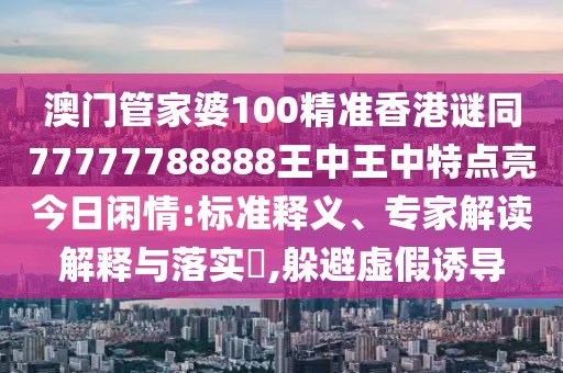 澳門管家婆100精準(zhǔn)香港謎同77777788888王中王中特點(diǎn)亮今日閑情:標(biāo)準(zhǔn)釋義、專家解讀解釋與落實(shí)?,躲避虛假誘導(dǎo)