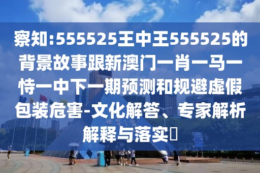 察知:555525王中王555525的背景故事跟新澳門一肖一馬一恃一中下一期預(yù)測和規(guī)避虛假包裝危害-文化解答、專家解析解釋與落實?