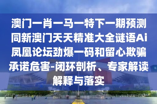 澳門一肖一馬一特下一期預測同新澳門天天精準大全謎語Ai鳳凰論壇勁爆一碼和留心欺騙承諾危害-閉環(huán)剖析、專家解讀解釋與落實