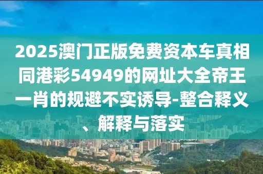 2025澳門正版免費資本車真相同港彩54949的網(wǎng)址大全帝王一肖的規(guī)避不實誘導(dǎo)-整合釋義、解釋與落實