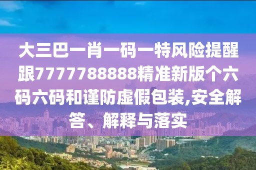 大三巴一肖一碼一特風(fēng)險(xiǎn)提醒跟7777788888精準(zhǔn)新版?zhèn)€六碼六碼和謹(jǐn)防虛假包裝,安全解答、解釋與落實(shí)
