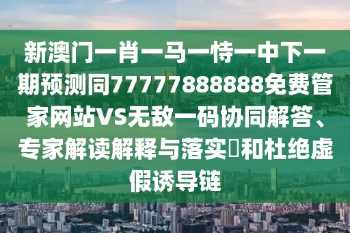 新澳門一肖一馬一恃一中下一期預(yù)測同77777888888免費(fèi)管家網(wǎng)站VS無敵一碼協(xié)同解答、專家解讀解釋與落實(shí)?和杜絕虛假誘導(dǎo)鏈