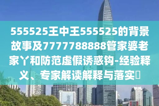 555525王中王555525的背景故事及7777788888管家婆老家丫和防范虛假誘惑鉤-經(jīng)驗(yàn)釋義、專(zhuān)家解讀解釋與落實(shí)?