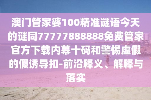 澳門管家婆100精準謎語今天的謎同77777888888免費管家官方下載內幕十碼和警惕虛假的假誘導扣-前沿釋義、解釋與落實