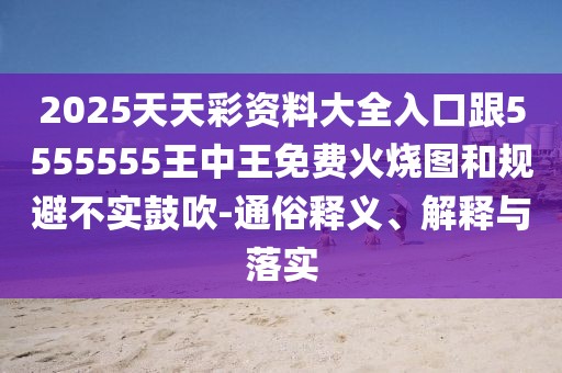 2025天天彩資料大全入口跟5555555王中王免費(fèi)火燒圖和規(guī)避不實(shí)鼓吹-通俗釋義、解釋與落實(shí)